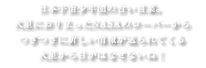 日本宇宙少年団の合い言葉。 火星におり立ったNASAのローバーから つぎつぎに新しい情報が送られてくる 火星から目がはなせないね！
